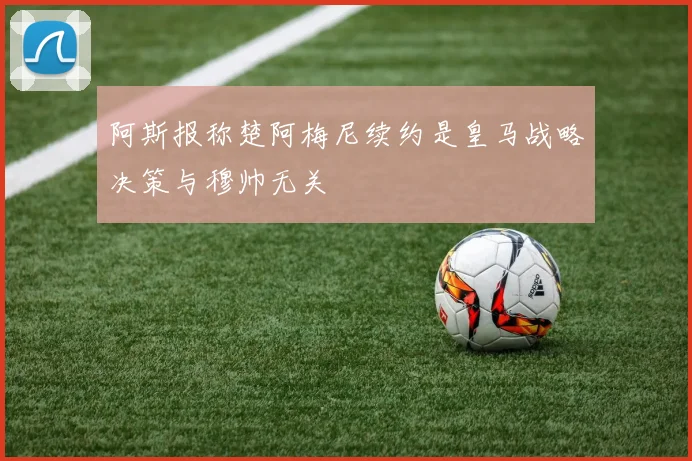 阿斯报称楚阿梅尼续约是皇马战略决策与穆帅无关