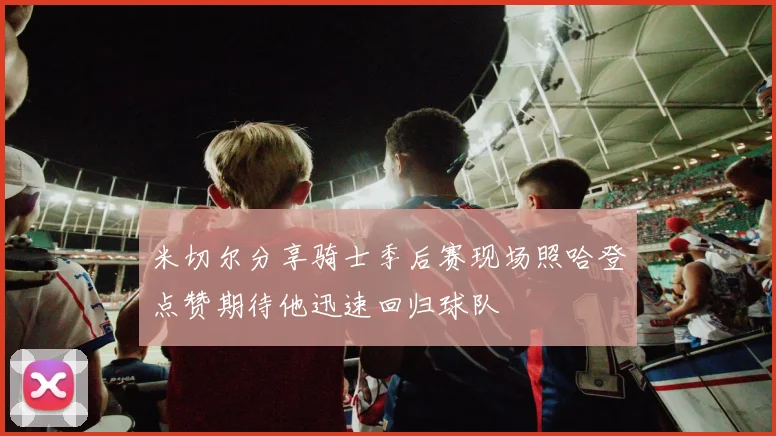 米切尔分享骑士季后赛现场照哈登点赞期待他迅速回归球队