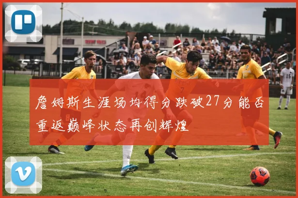 詹姆斯生涯场均得分跌破27分能否重返巅峰状态再创辉煌