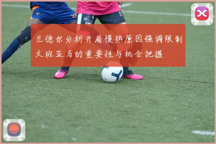 兰德尔分析开局慢热原因强调限制文班亚马的重要性与机会把握