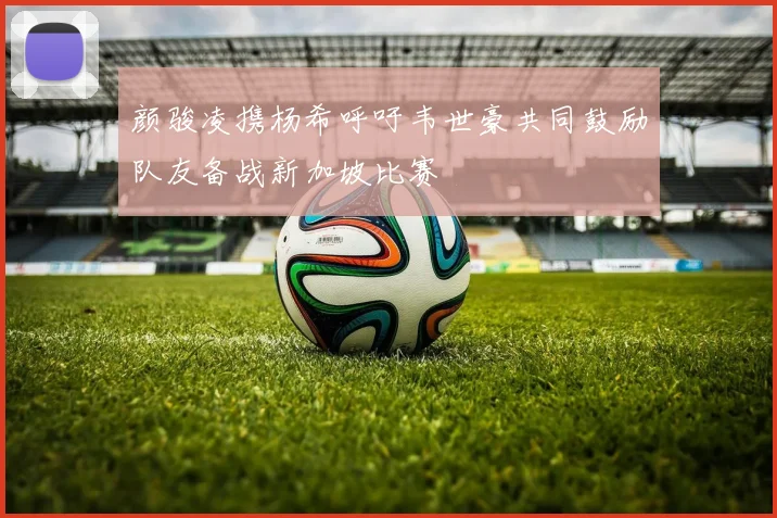 颜骏凌携杨希呼吁韦世豪共同鼓励队友备战新加坡比赛