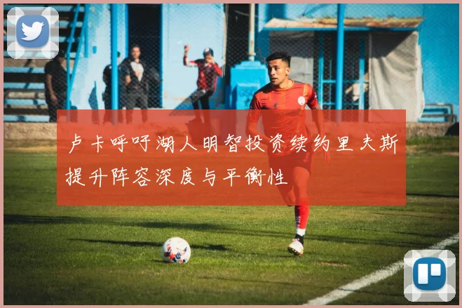 卢卡呼吁湖人明智投资续约里夫斯提升阵容深度与平衡性