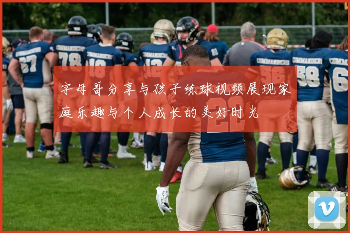 字母哥分享与孩子练球视频展现家庭乐趣与个人成长的美好时光
