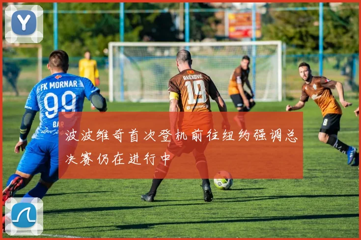 波波维奇首次登机前往纽约强调总决赛仍在进行中