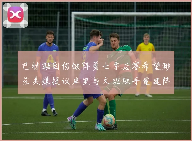 巴特勒因伤缺阵勇士季后赛希望渺茫美媒提议库里与文班联手重建阵容