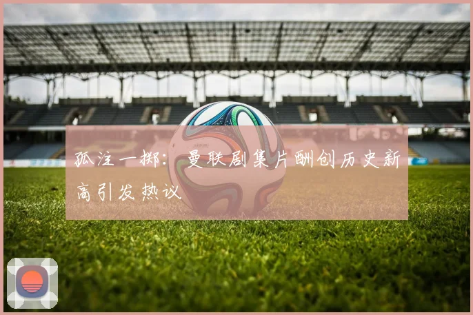 孤注一掷：曼联剧集片酬创历史新高引发热议