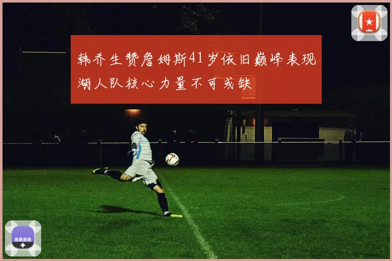 韩乔生赞詹姆斯41岁依旧巅峰表现湖人队核心力量不可或缺