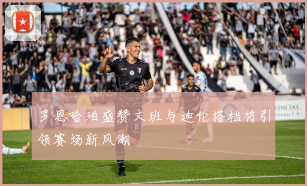 罗恩哈珀盛赞文班与迪伦搭档将引领赛场新风潮