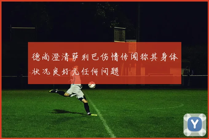 德尚澄清萨利巴伤情传闻称其身体状况良好无任何问题