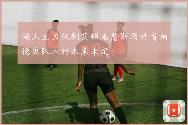 湖人主力仅剩艾顿老詹斯玛特肯纳德离队八村未来未定