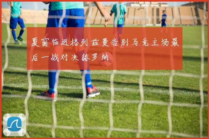 夏窗临近格列兹曼告别马竞主场最后一战对决赫罗纳