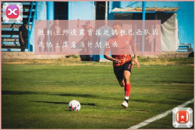 胜利主帅透露曾接近执教巴西队因足协主席落马计划泡汤