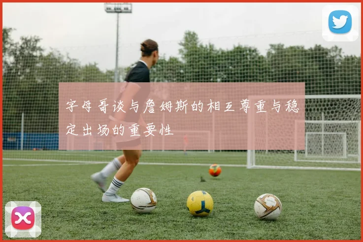 字母哥谈与詹姆斯的相互尊重与稳定出场的重要性