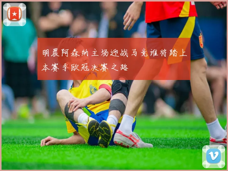 明晨阿森纳主场迎战马竞谁将踏上本赛季欧冠决赛之路