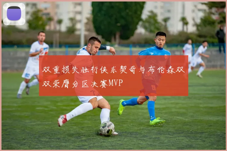 双重损失独行侠东契奇与布伦森双双荣膺分区决赛MVP