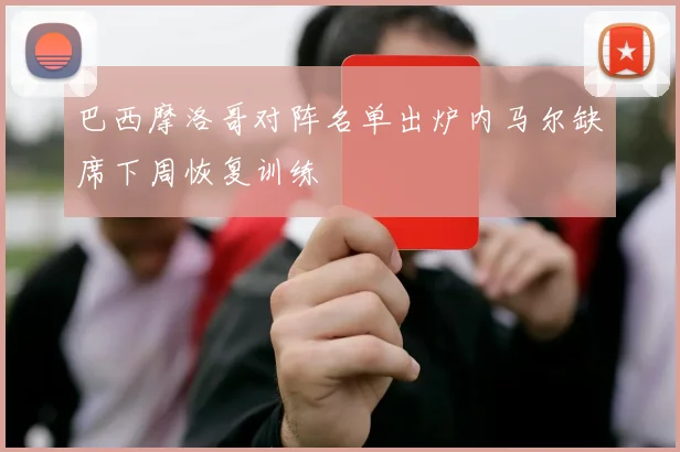 巴西摩洛哥对阵名单出炉内马尔缺席下周恢复训练