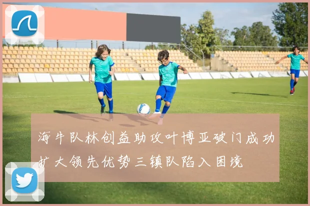 海牛队林创益助攻叶博亚破门成功扩大领先优势三镇队陷入困境
