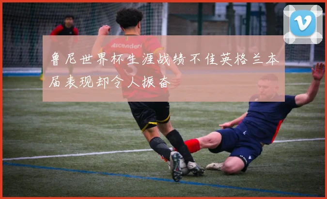 鲁尼世界杯生涯战绩不佳英格兰本届表现却令人振奋