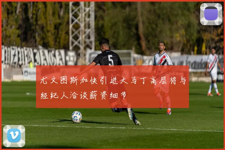 尤文图斯加快引进大马丁高层将与经纪人洽谈薪资细节