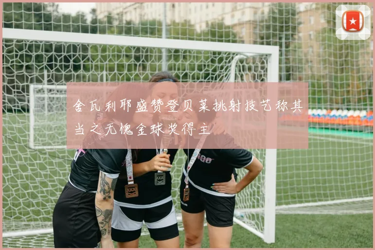 舍瓦利耶盛赞登贝莱挑射技艺称其当之无愧金球奖得主