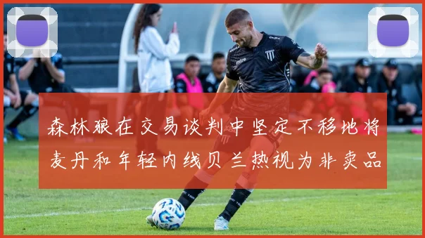森林狼在交易谈判中坚定不移地将麦丹和年轻内线贝兰热视为非卖品