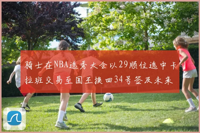 骑士在NBA选秀大会以29顺位选中卡拉班交易至国王换回34号签及未来一轮选秀权