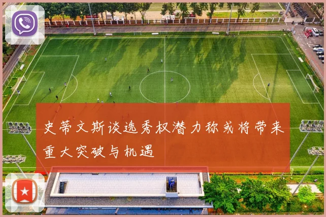 史蒂文斯谈选秀权潜力称或将带来重大突破与机遇